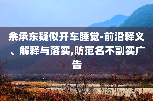 余承東疑似開車睡覺-前沿釋義、解釋與落實,防范名不副實廣告