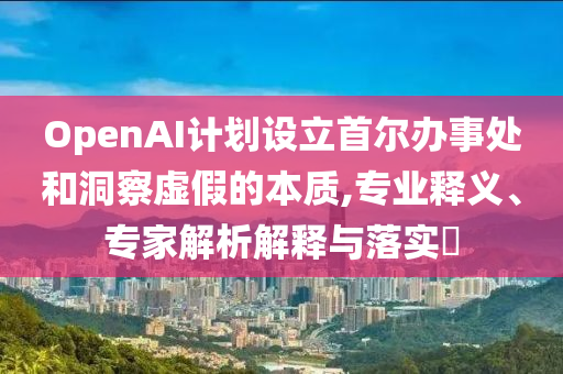 OpenAI計劃設立首爾辦事處和洞察虛假的本質,專業釋義、專家解析解釋與落實?