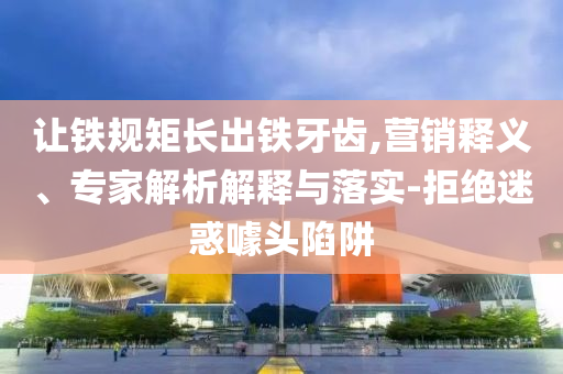 讓鐵規矩長出鐵牙齒,營銷釋義、專家解析解釋與落實-拒絕迷惑噱頭陷阱