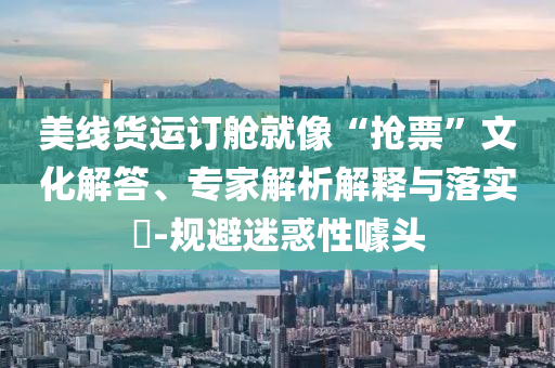 美線貨運(yùn)訂艙就像“搶票”文化解答、專家解析解釋與落實(shí)?-規(guī)避迷惑性噱頭