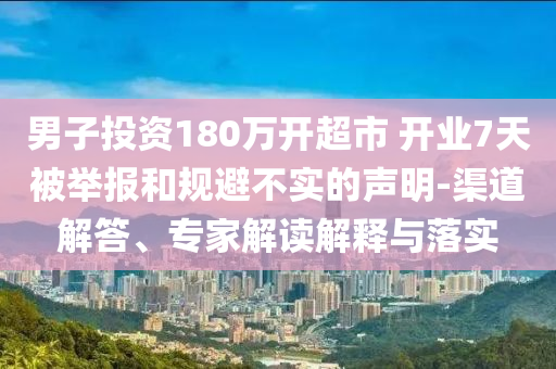 男子投資180萬開超市 開業(yè)7天被舉報(bào)和規(guī)避不實(shí)的聲明-渠道解答、專家解讀解釋與落實(shí)