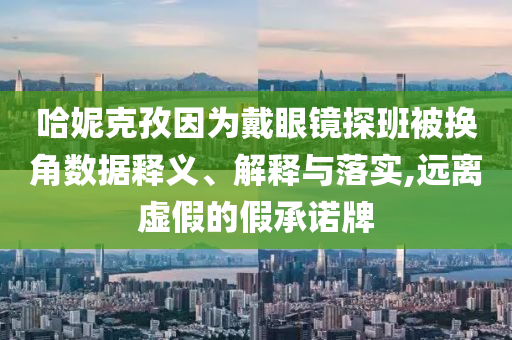 哈妮克孜因為戴眼鏡探班被換角數據釋義、解釋與落實,遠離虛假的假承諾牌