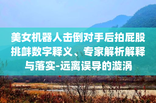美女機器人擊倒對手后拍屁股挑釁數字釋義、專家解析解釋與落實-遠離誤導的漩渦