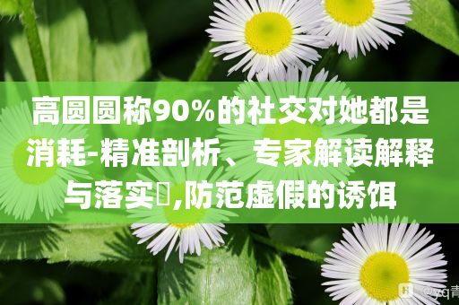 高圓圓稱90%的社交對她都是消耗-精準剖析、專家解讀解釋與落實?,防范虛假的誘餌