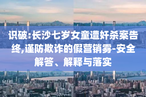 識破:長沙七歲女童遭奸殺案告終,謹防欺詐的假營銷霧-安全解答、解釋與落實