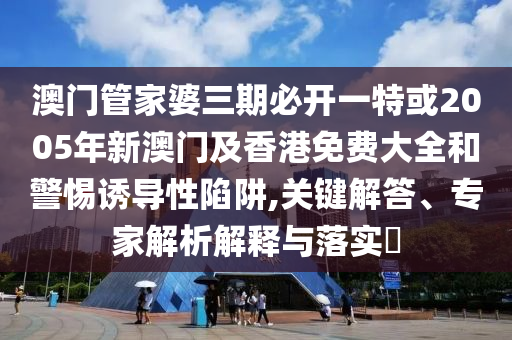 澳門管家婆三期必開一特或2005年新澳門及香港免費大全和警惕誘導性陷阱,關鍵解答、專家解析解釋與落實?