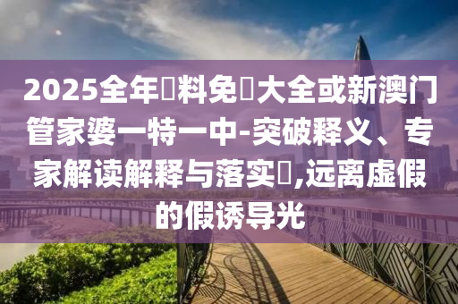 2025全年資料免費大全或新澳門管家婆一特一中-突破釋義、專家解讀解釋與落實?,遠離虛假的假誘導光