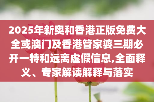 2025年新奧和香港正版免費大全或澳門及香港管家婆三期必開一特和遠離虛假信息,全面釋義、專家解讀解釋與落實