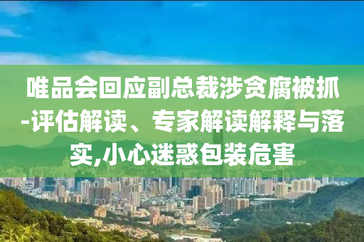 唯品會回應副總裁涉貪腐被抓-評估解讀、專家解讀解釋與落實,小心迷惑包裝危害