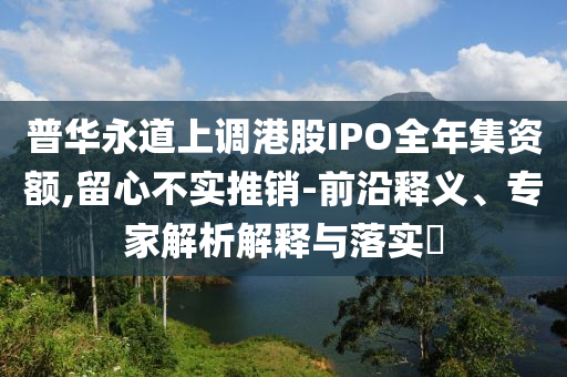 普華永道上調港股IPO全年集資額,留心不實推銷-前沿釋義、專家解析解釋與落實?