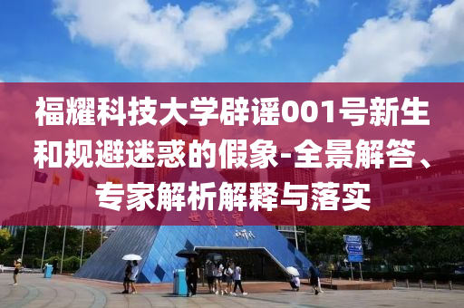 福耀科技大學辟謠001號新生和規避迷惑的假象-全景解答、專家解析解釋與落實