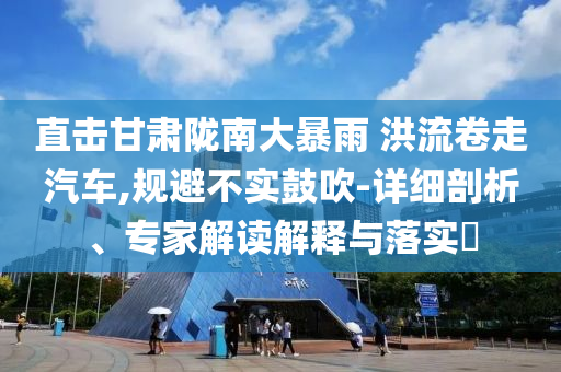 直擊甘肅隴南大暴雨 洪流卷走汽車,規避不實鼓吹-詳細剖析、專家解讀解釋與落實?