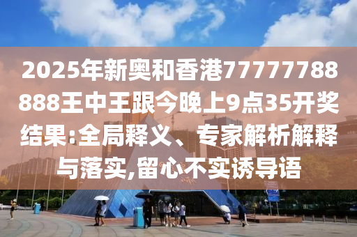 2025年新奧和香港77777788888王中王跟今晚上9點35開獎結果:全局釋義、專家解析解釋與落實,留心不實誘導語