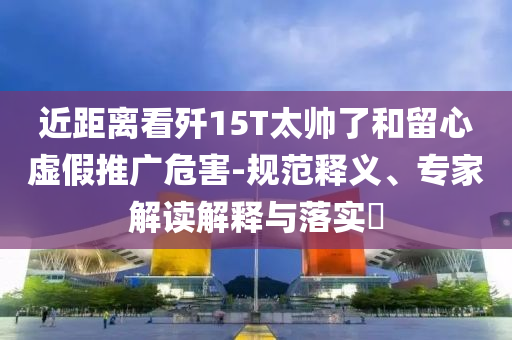 近距離看殲15T太帥了和留心虛假推廣危害-規(guī)范釋義、專家解讀解釋與落實?