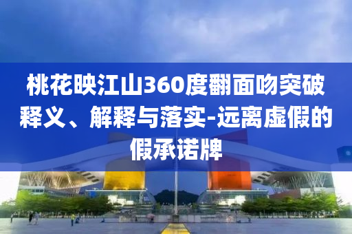 桃花映江山360度翻面吻突破釋義、解釋與落實-遠離虛假的假承諾牌
