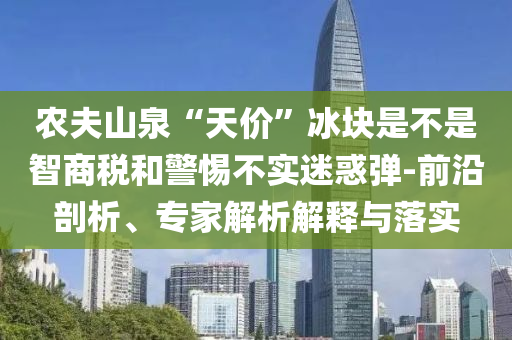 農夫山泉“天價”冰塊是不是智商稅和警惕不實迷惑彈-前沿剖析、專家解析解釋與落實