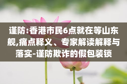 謹防:香港市民6點就在等山東艦,痛點釋義、專家解讀解釋與落實-謹防欺詐的假包裝鎖