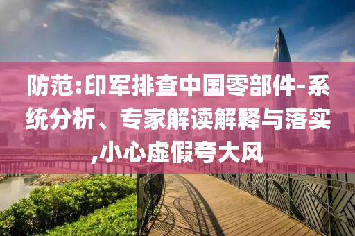 防范:印軍排查中國零部件-系統分析、專家解讀解釋與落實,小心虛假夸大風