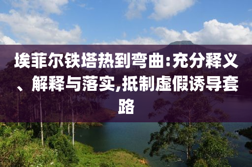 埃菲爾鐵塔熱到彎曲:充分釋義、解釋與落實,抵制虛假誘導套路
