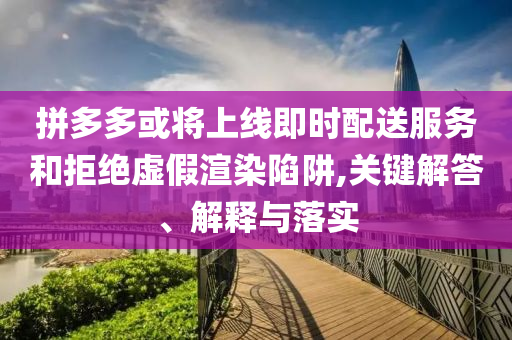 拼多多或將上線即時配送服務和拒絕虛假渲染陷阱,關鍵解答、解釋與落實
