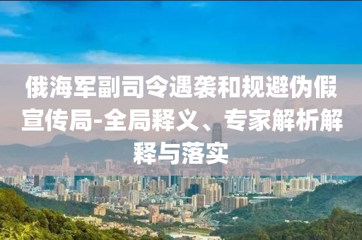 俄海軍副司令遇襲和規(guī)避偽假宣傳局-全局釋義、專(zhuān)家解析解釋與落實(shí)