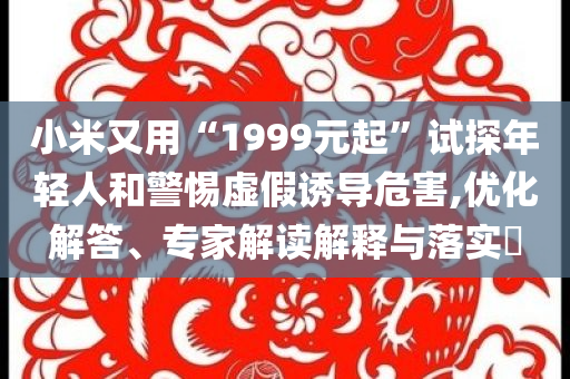 小米又用“1999元起”試探年輕人和警惕虛假誘導危害,優(yōu)化解答、專家解讀解釋與落實?