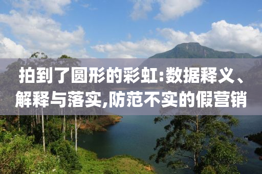 拍到了圓形的彩虹:數據釋義、解釋與落實,防范不實的假營銷
