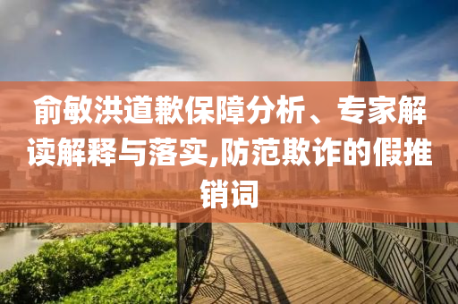 俞敏洪道歉保障分析、專家解讀解釋與落實,防范欺詐的假推銷詞