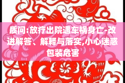 質問:放療出院遇車禍身亡-改進解答、解釋與落實,小心迷惑包裝危害
