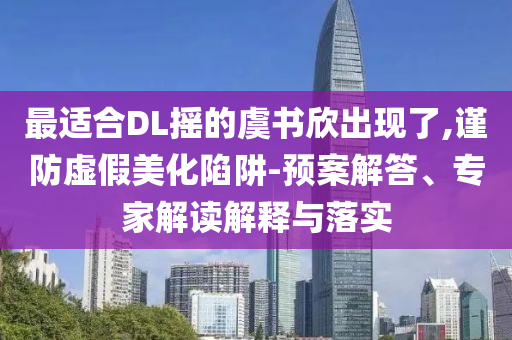 最適合DL搖的虞書欣出現了,謹防虛假美化陷阱-預案解答、專家解讀解釋與落實