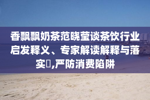 香飄飄奶茶范曉瑩談茶飲行業(yè)啟發(fā)釋義、專家解讀解釋與落實?,嚴防消費陷阱