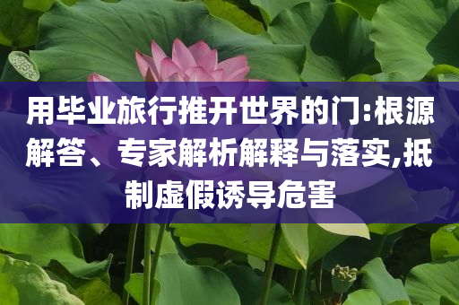 用畢業(yè)旅行推開世界的門:根源解答、專家解析解釋與落實,抵制虛假誘導(dǎo)危害