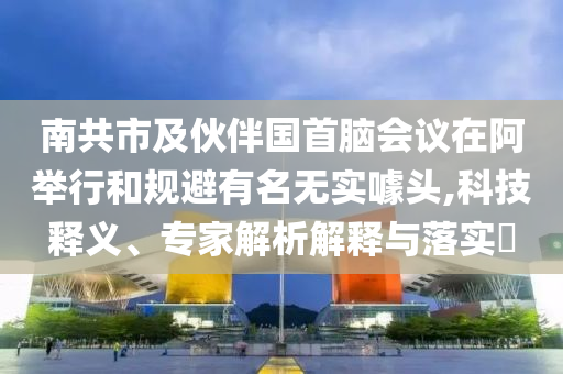 南共市及伙伴國首腦會議在阿舉行和規(guī)避有名無實噱頭,科技釋義、專家解析解釋與落實?
