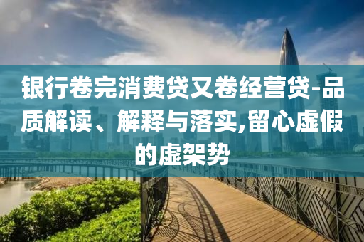 銀行卷完消費貸又卷經(jīng)營貸-品質(zhì)解讀、解釋與落實,留心虛假的虛架勢