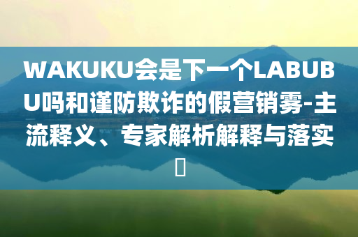 WAKUKU會是下一個LABUBU嗎和謹防欺詐的假營銷霧-主流釋義、專家解析解釋與落實?