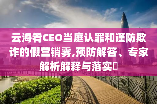 云海肴CEO當庭認罪和謹防欺詐的假營銷霧,預防解答、專家解析解釋與落實?
