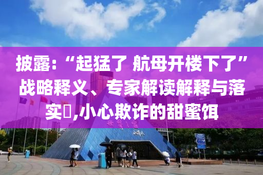 披露:“起猛了 航母開樓下了”戰略釋義、專家解讀解釋與落實?,小心欺詐的甜蜜餌