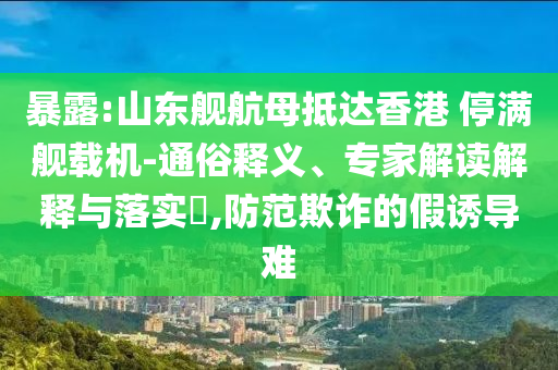 暴露:山東艦航母抵達香港 停滿艦載機-通俗釋義、專家解讀解釋與落實?,防范欺詐的假誘導難