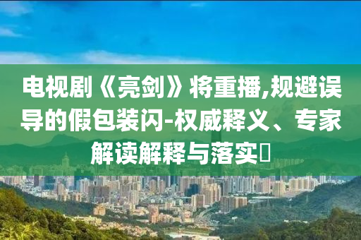 電視劇《亮劍》將重播,規避誤導的假包裝閃-權威釋義、專家解讀解釋與落實?