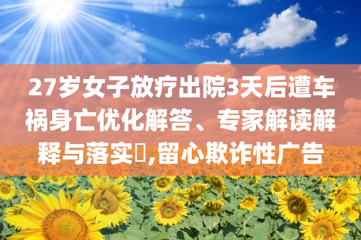 27歲女子放療出院3天后遭車禍身亡優化解答、專家解讀解釋與落實?,留心欺詐性廣告