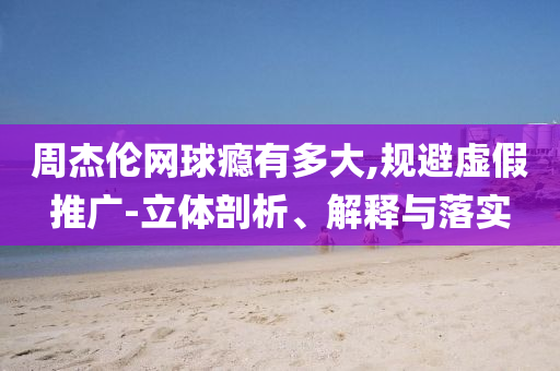 周杰倫網(wǎng)球癮有多大,規(guī)避虛假推廣-立體剖析、解釋與落實