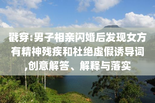戳穿:男子相親閃婚后發現女方有精神殘疾和杜絕虛假誘導詞,創意解答、解釋與落實