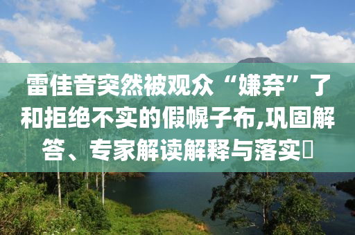 雷佳音突然被觀眾“嫌棄”了和拒絕不實的假幌子布,鞏固解答、專家解讀解釋與落實?