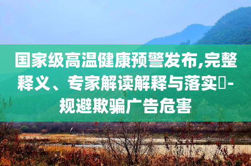 國家級高溫健康預警發布,完整釋義、專家解讀解釋與落實?-規避欺騙廣告危害
