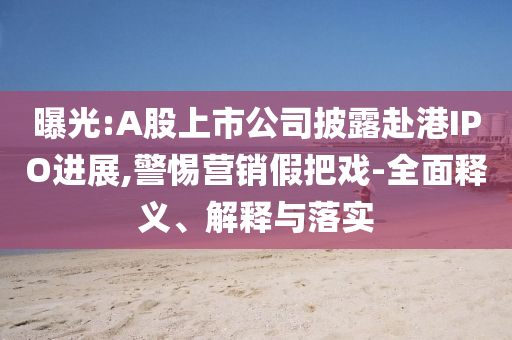 曝光:A股上市公司披露赴港IPO進展,警惕營銷假把戲-全面釋義、解釋與落實