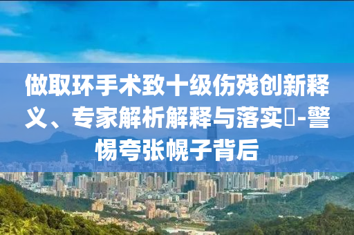 做取環手術致十級傷殘創新釋義、專家解析解釋與落實?-警惕夸張幌子背后