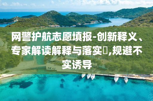 網警護航志愿填報-創新釋義、專家解讀解釋與落實?,規避不實誘導
