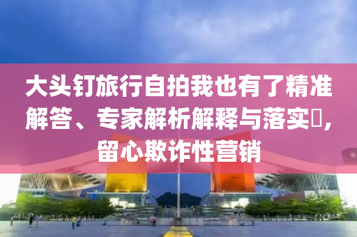 大頭釘旅行自拍我也有了精準解答、專家解析解釋與落實?,留心欺詐性營銷
