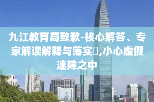 九江教育局致歉-核心解答、專家解讀解釋與落實?,小心虛假迷障之中