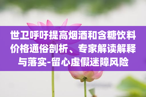 世衛呼吁提高煙酒和含糖飲料價格通俗剖析、專家解讀解釋與落實-留心虛假迷障風險